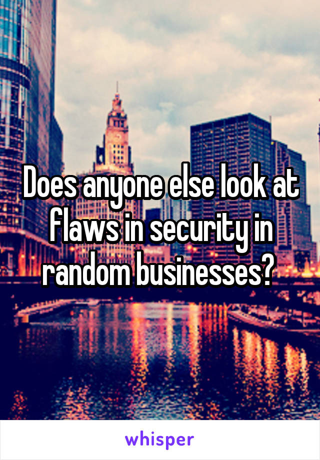 Does anyone else look at flaws in security in random businesses? 