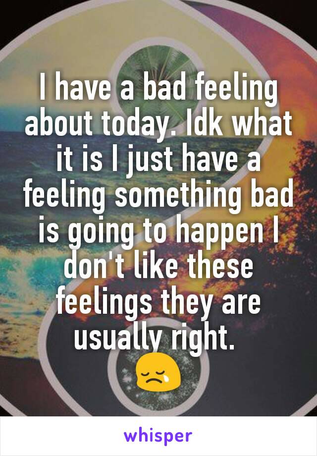 I have a bad feeling about today. Idk what it is I just have a feeling something bad is going to happen I don't like these feelings they are usually right. 
😢