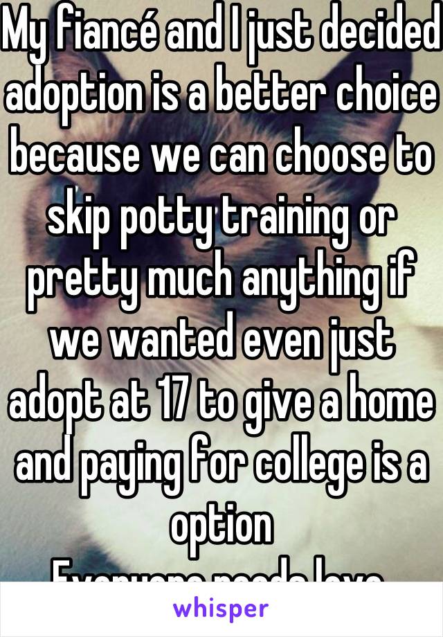 My fiancé and I just decided adoption is a better choice because we can choose to skip potty training or pretty much anything if we wanted even just adopt at 17 to give a home and paying for college is a option
Everyone needs love.