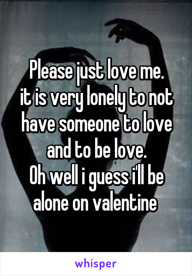 Please just love me.
it is very lonely to not have someone to love and to be love.
Oh well i guess i'll be alone on valentine 