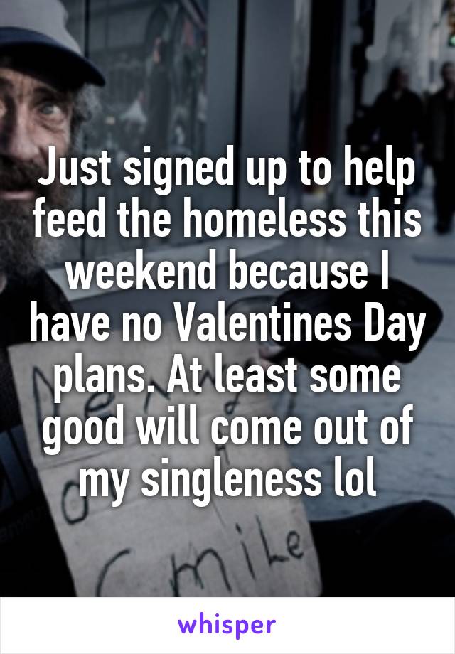 Just signed up to help feed the homeless this weekend because I have no Valentines Day plans. At least some good will come out of my singleness lol