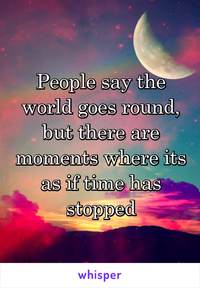 People say the world goes round, but there are moments where its as if time has stopped