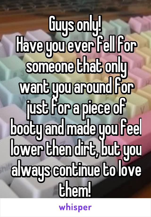 Guys only! 
Have you ever fell for someone that only want you around for just for a piece of booty and made you feel lower then dirt, but you always continue to love them! 