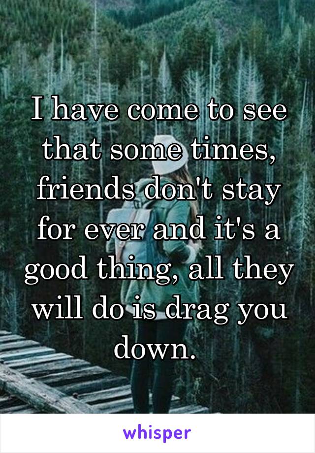 I have come to see that some times, friends don't stay for ever and it's a good thing, all they will do is drag you down. 