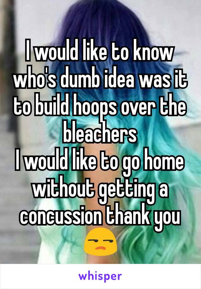 I would like to know who's dumb idea was it to build hoops over the bleachers
I would like to go home without getting a concussion thank you 😒