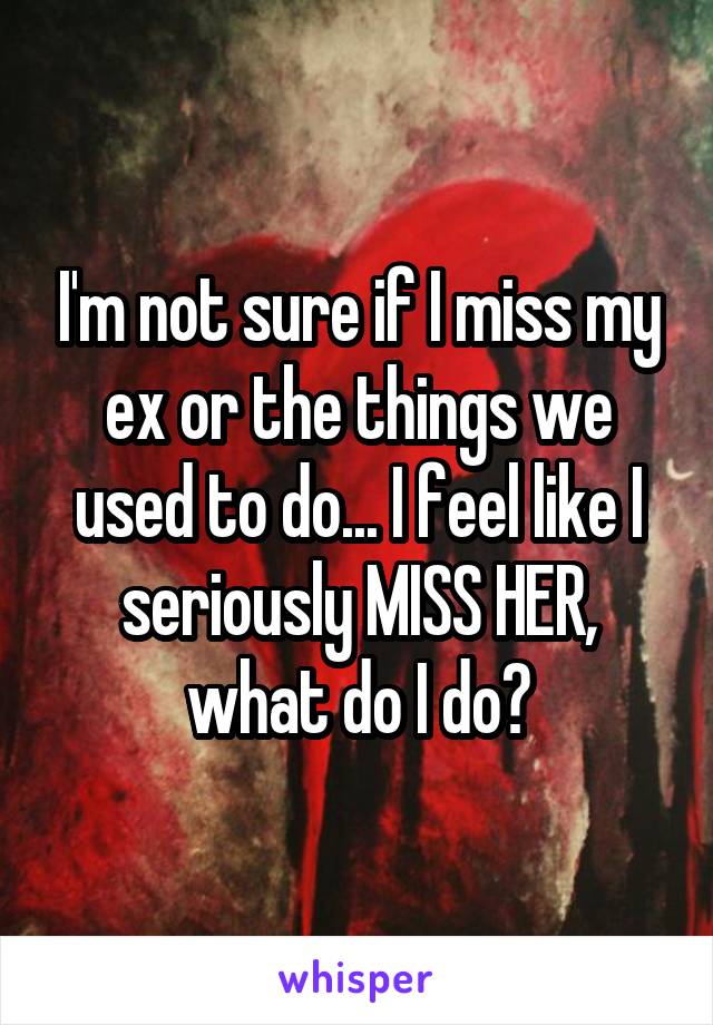 I'm not sure if I miss my ex or the things we used to do... I feel like I seriously MISS HER, what do I do?