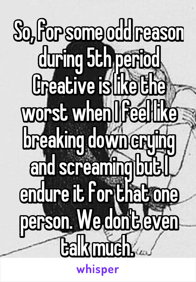 So, for some odd reason during 5th period Creative is like the worst when I feel like breaking down crying and screaming but I endure it for that one person. We don't even talk much. 