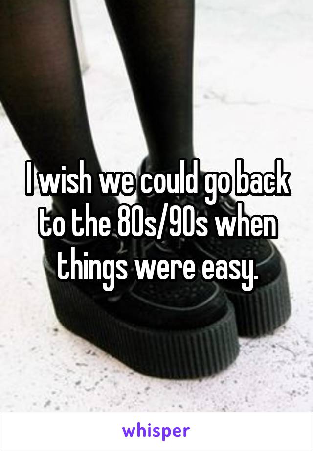 I wish we could go back to the 80s/90s when things were easy.