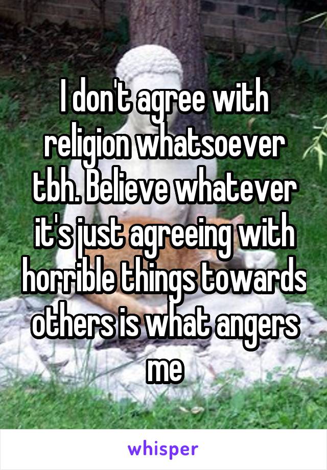 I don't agree with religion whatsoever tbh. Believe whatever it's just agreeing with horrible things towards others is what angers me