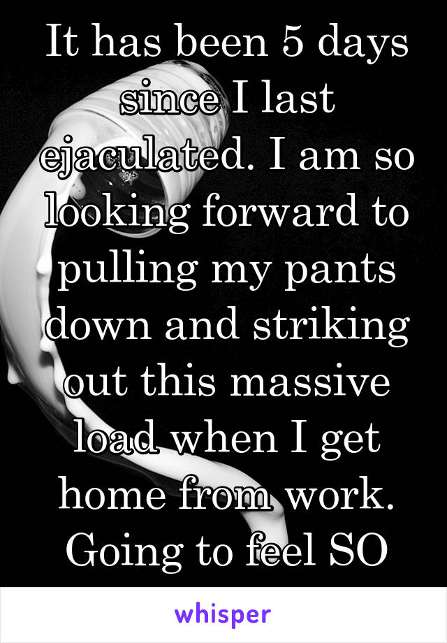 It has been 5 days since I last ejaculated. I am so looking forward to pulling my pants down and striking out this massive load when I get home from work. Going to feel SO good. #nut