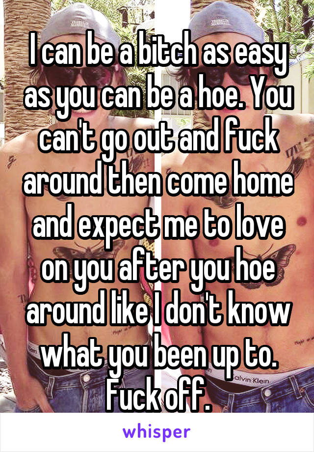 I can be a bitch as easy as you can be a hoe. You can't go out and fuck around then come home and expect me to love on you after you hoe around like I don't know what you been up to. Fuck off.