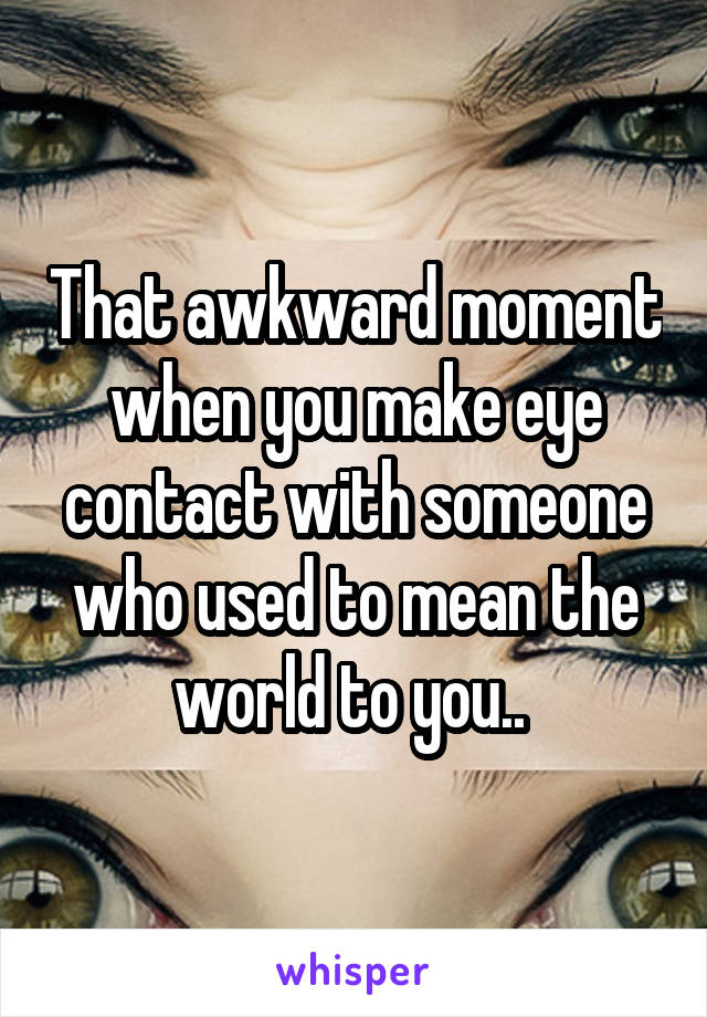 That awkward moment when you make eye contact with someone who used to mean the world to you.. 