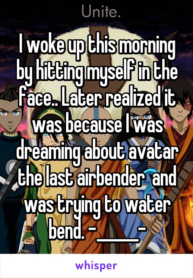 I woke up this morning by hitting myself in the face.. Later realized it was because I was dreaming about avatar the last airbender  and was trying to water bend. -______-