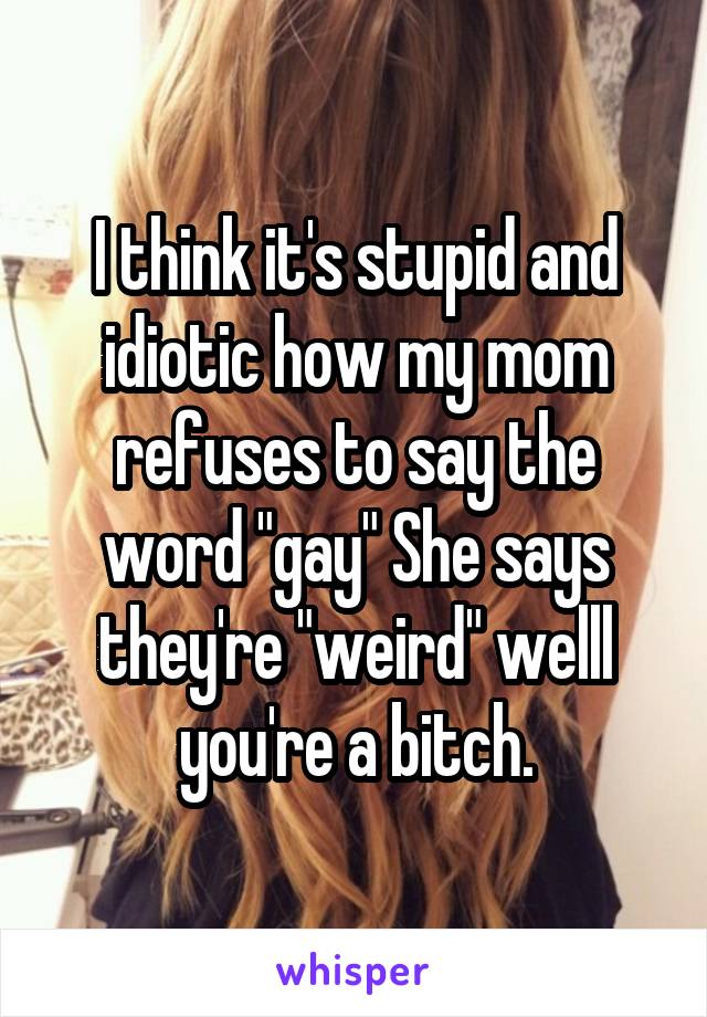 I think it's stupid and idiotic how my mom refuses to say the word "gay" She says they're "weird" welll you're a bitch.