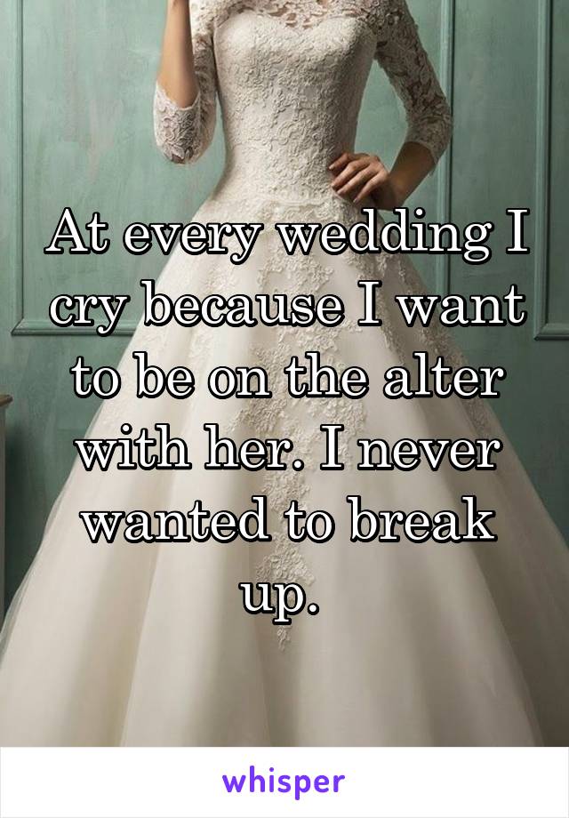 At every wedding I cry because I want to be on the alter with her. I never wanted to break up. 