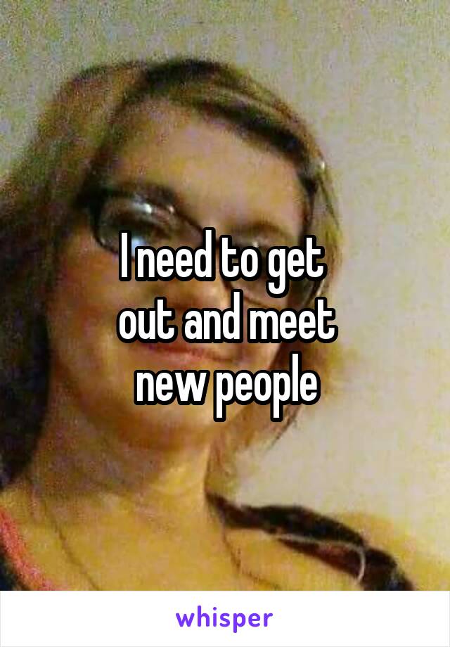 I need to get 
out and meet
new people