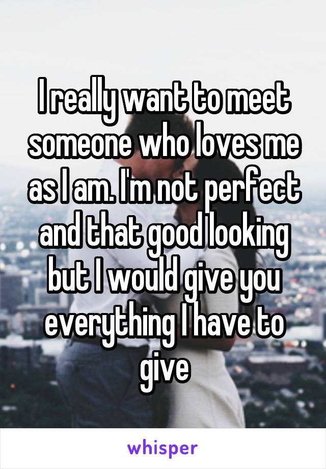 I really want to meet someone who loves me as I am. I'm not perfect and that good looking but I would give you everything I have to give