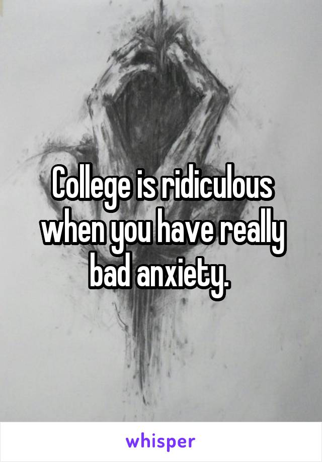 College is ridiculous when you have really bad anxiety. 