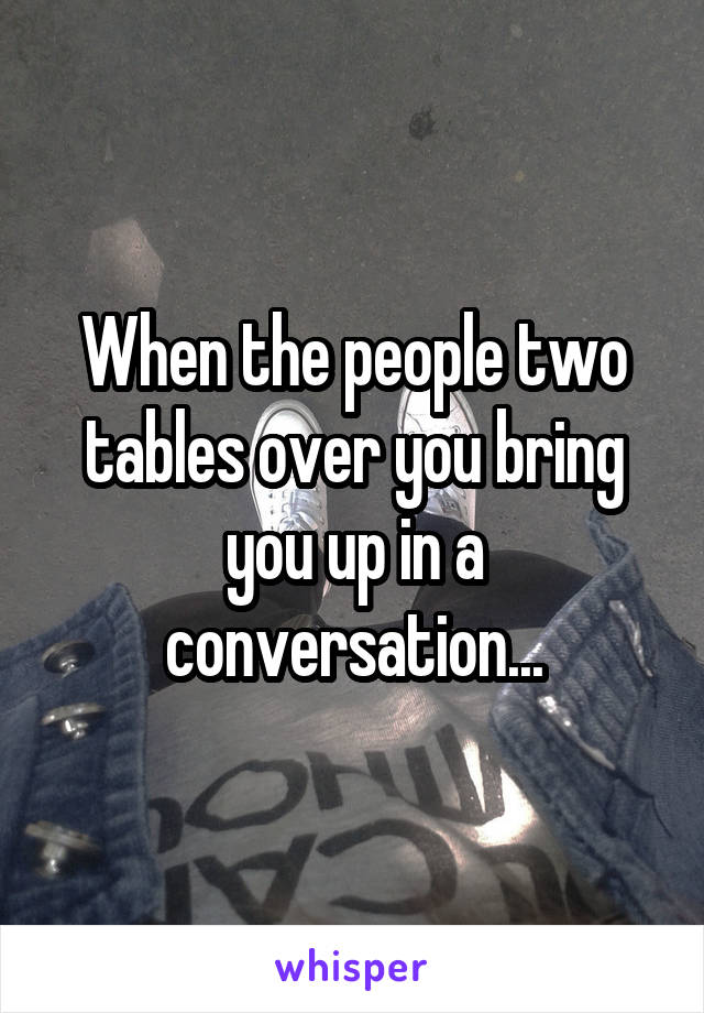 When the people two tables over you bring you up in a conversation...