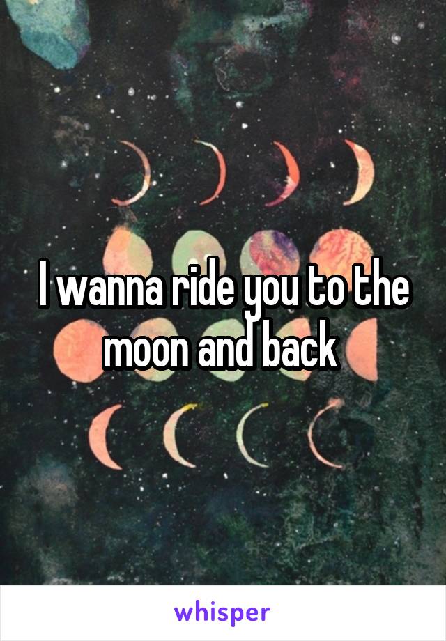 I wanna ride you to the moon and back 