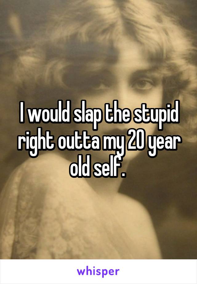 I would slap the stupid right outta my 20 year old self. 