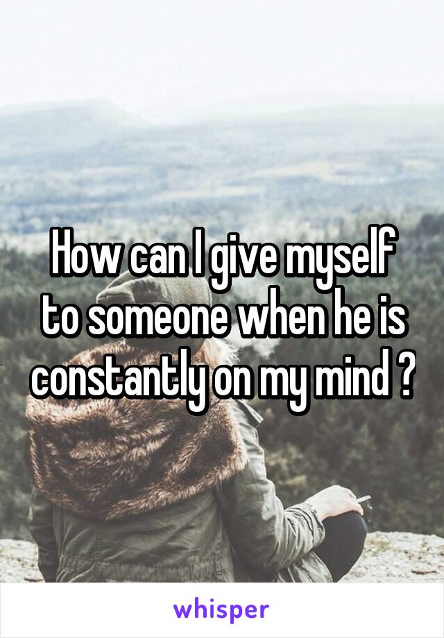 How can I give myself to someone when he is constantly on my mind ?