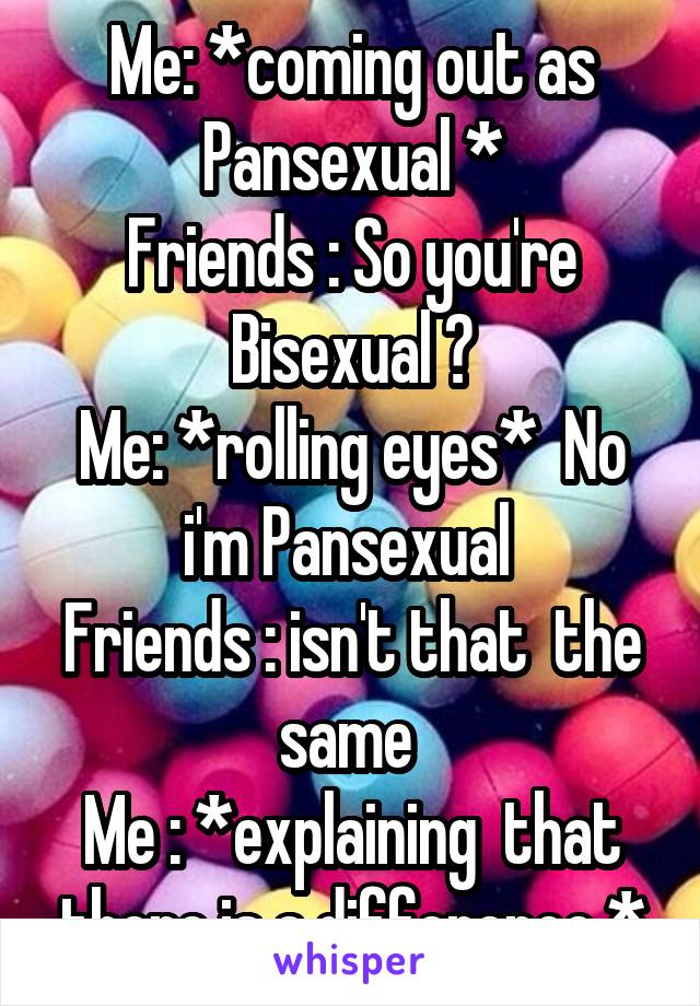 Me: *coming out as Pansexual *
Friends : So you're Bisexual ?
Me: *rolling eyes*  No i'm Pansexual 
Friends : isn't that  the same 
Me : *explaining  that there is a difference *