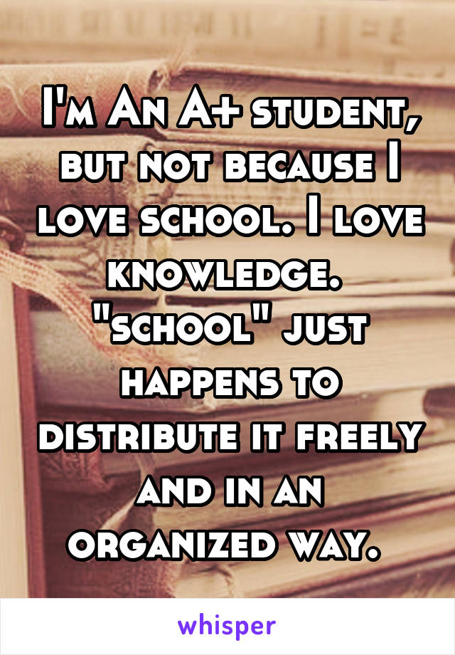 I'm An A+ student, but not because I love school. I love knowledge.  "school" just happens to distribute it freely and in an organized way. 