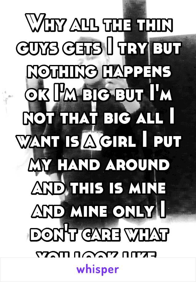 Why all the thin guys gets I try but nothing happens ok I'm big but I'm not that big all I want is a girl I put my hand around and this is mine and mine only I don't care what you look like 