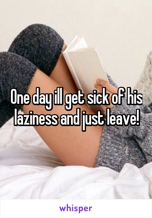 One day ill get sick of his laziness and just leave!