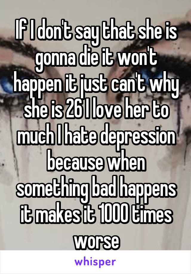 If I don't say that she is gonna die it won't happen it just can't why she is 26 I love her to much I hate depression because when something bad happens it makes it 1000 times worse