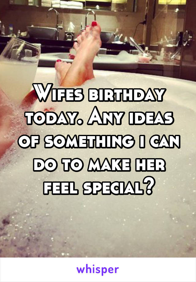 Wifes birthday today. Any ideas of something i can do to make her feel special?