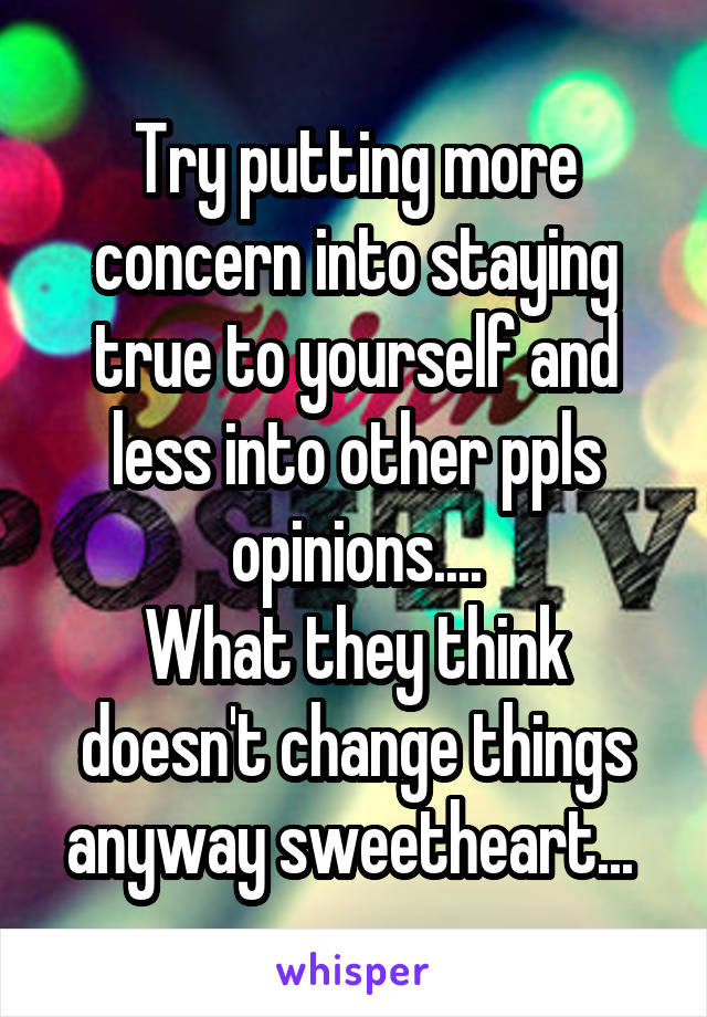 Try putting more concern into staying true to yourself and less into other ppls opinions....
What they think doesn't change things anyway sweetheart... 