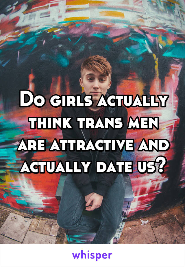 Do girls actually think trans men are attractive and actually date us?