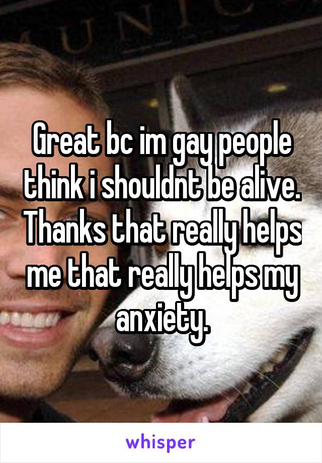 Great bc im gay people think i shouldnt be alive. Thanks that really helps me that really helps my anxiety.