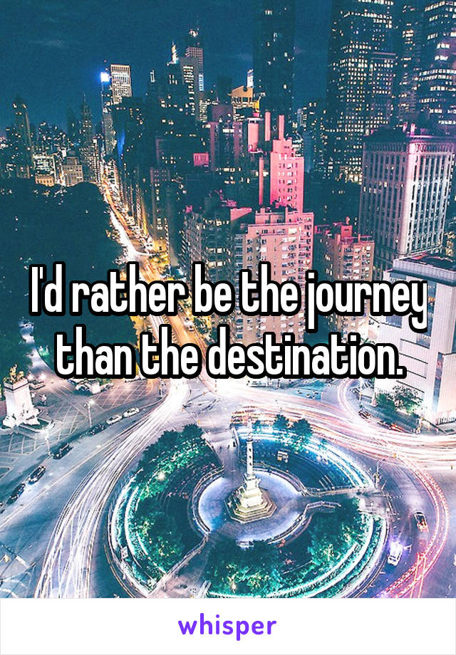 I'd rather be the journey than the destination.