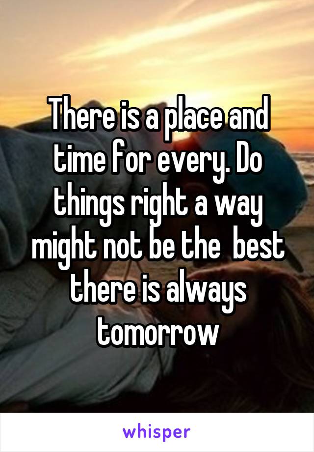 There is a place and time for every. Do things right a way might not be the  best there is always tomorrow