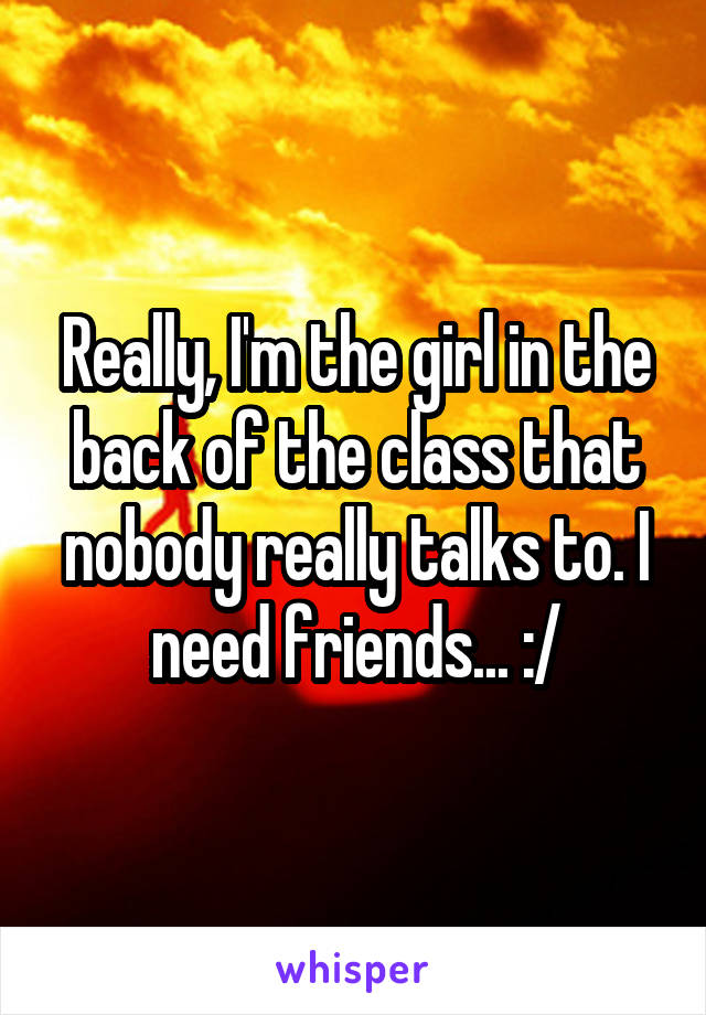 Really, I'm the girl in the back of the class that nobody really talks to. I need friends... :/