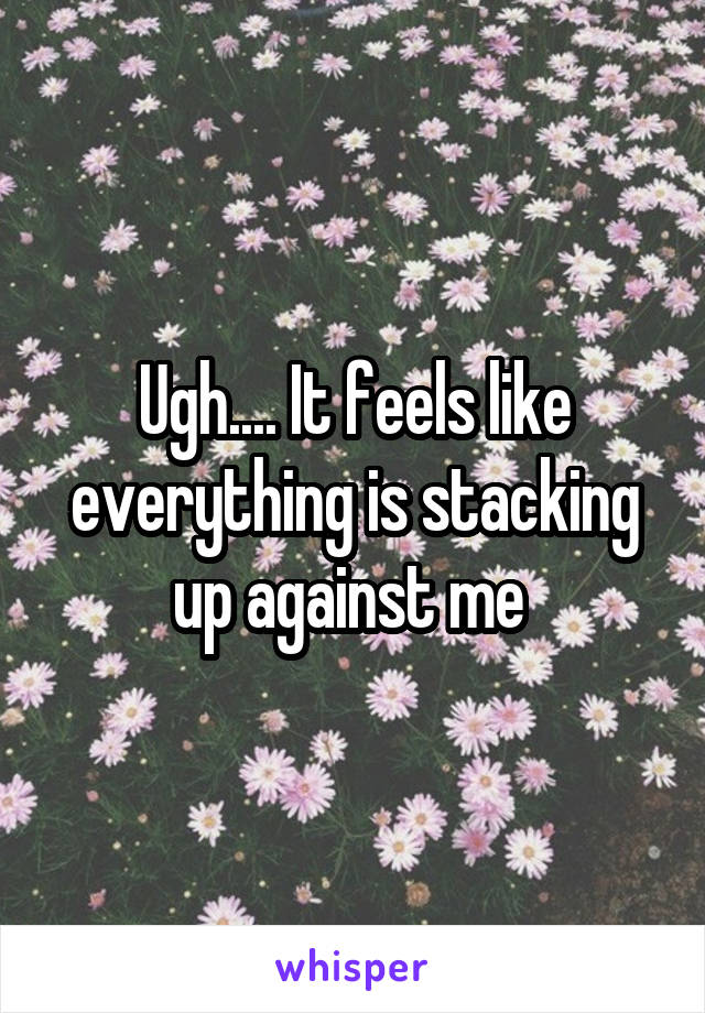 Ugh.... It feels like everything is stacking up against me 