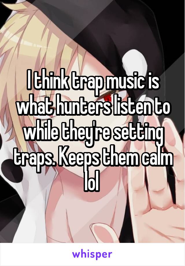 I think trap music is what hunters listen to while they're setting traps. Keeps them calm lol 