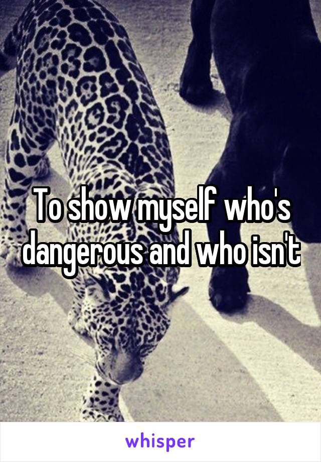 To show myself who's dangerous and who isn't