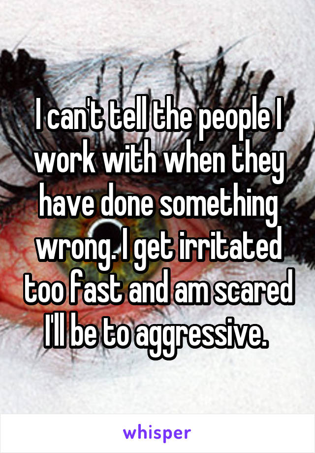 I can't tell the people I work with when they have done something wrong. I get irritated too fast and am scared I'll be to aggressive. 