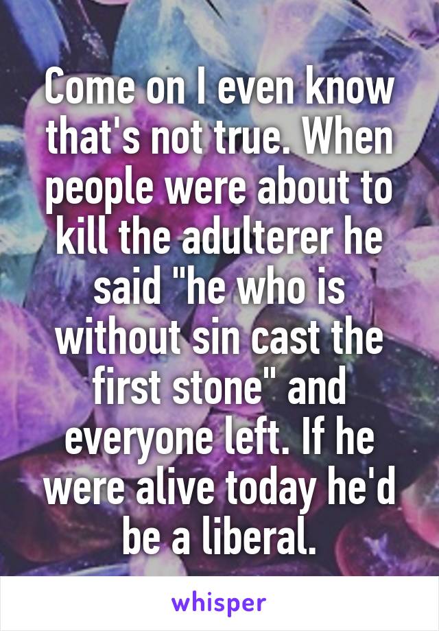 Come on I even know that's not true. When people were about to kill the adulterer he said "he who is without sin cast the first stone" and everyone left. If he were alive today he'd be a liberal.