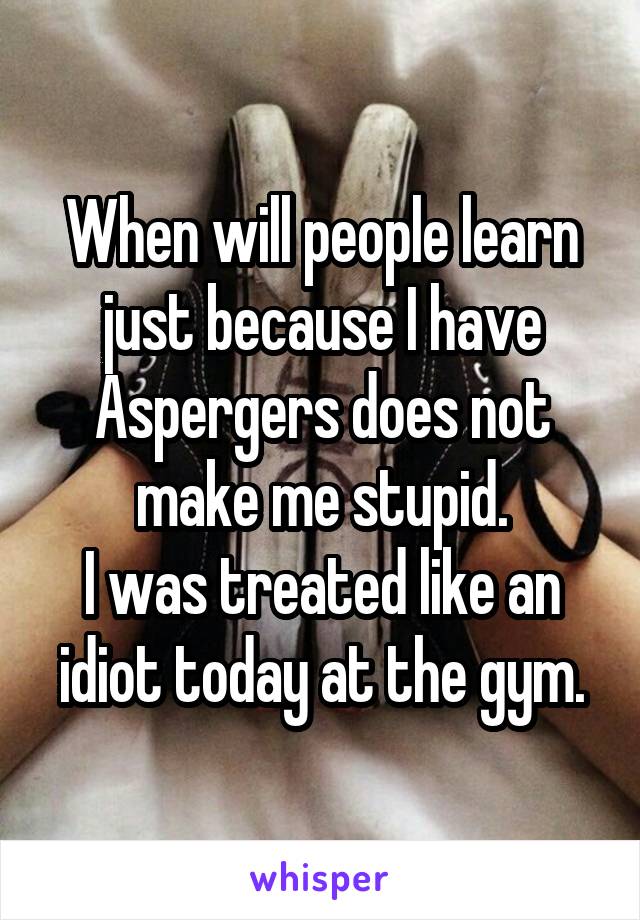 When will people learn just because I have Aspergers does not make me stupid.
I was treated like an idiot today at the gym.