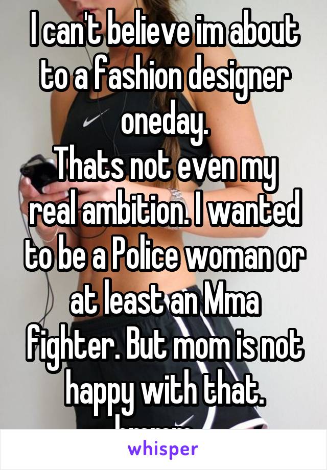 I can't believe im about to a fashion designer oneday.
Thats not even my real ambition. I wanted to be a Police woman or at least an Mma fighter. But mom is not happy with that.
hmmm....