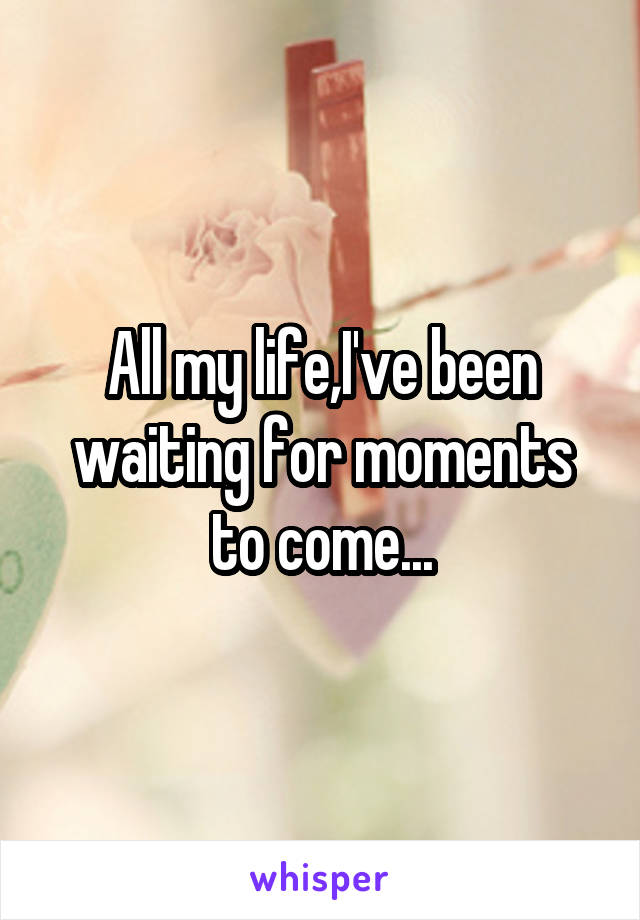 All my life,I've been waiting for moments to come...