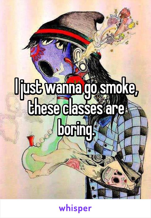 I just wanna go smoke, these classes are boring.