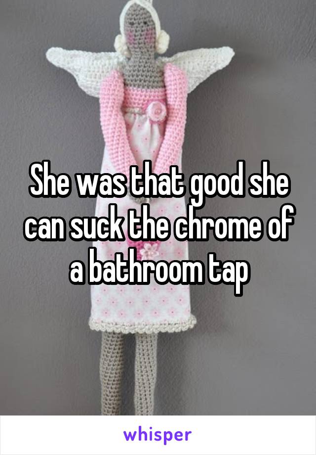 She was that good she can suck the chrome of a bathroom tap