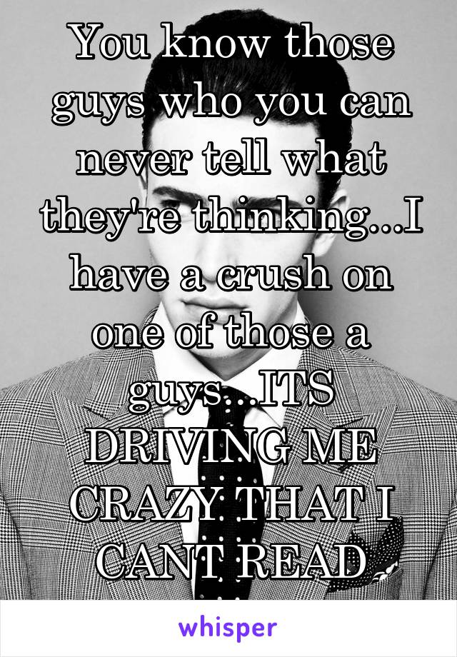 You know those guys who you can never tell what they're thinking...I have a crush on one of those a guys...ITS DRIVING ME CRAZY THAT I CANT READ HIM!!!! 