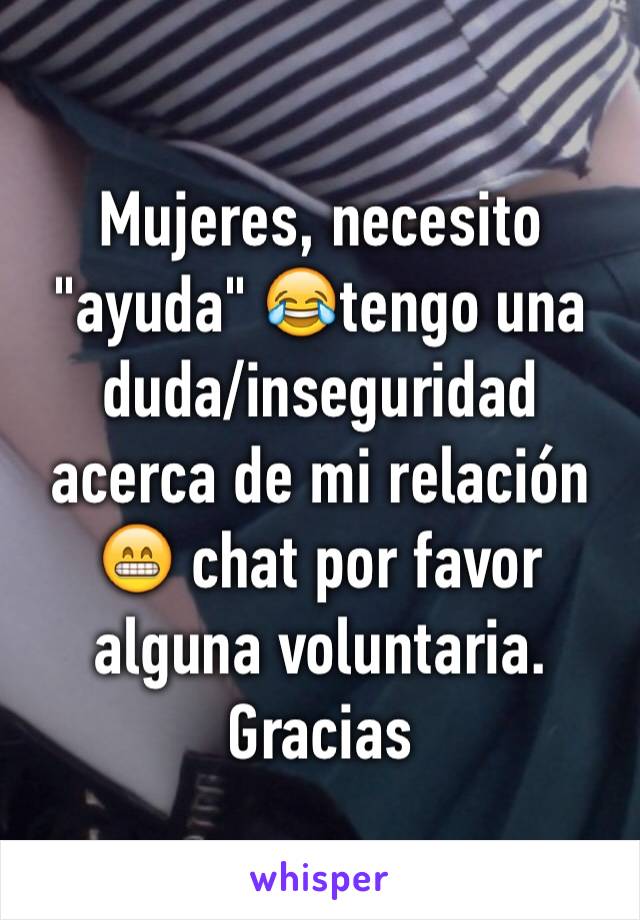 Mujeres, necesito "ayuda" 😂tengo una duda/inseguridad acerca de mi relación 😁 chat por favor alguna voluntaria. Gracias 